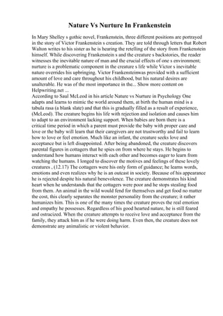 Nature Vs Nurture In Frankenstein
In Mary Shelley s gothic novel, Frankenstein, three different positions are portrayed
in the story of Victor Frankenstein s creation. They are told through letters that Robert
Walton writes to his sister as he is hearing the retelling of the story from Frankenstein
himself. While discovering Frankenstein s and the creature s backstories, the reader
witnesses the inevitable nature of man and the crucial effects of one s environment;
nurture is a problematic component in the creature s life while Victor s inevitable
nature overrides his upbringing. Victor Frankensteinwas provided with a sufficient
amount of love and care throughout his childhood, but his natural desires are
unalterable. He was of the most importance in the... Show more content on
Helpwriting.net ...
According to Saul McLeod in his article Nature vs Nurture in Psychology One
adapts and learns to mimic the world around them, at birth the human mind is a
tabula rasa (a blank slate) and that this is gradually filled as a result of experience,
(McLeod). The creature begins his life with rejection and isolation and causes him
to adapt to an environment lacking support. When babies are born there is a
critical time period in which a parent must provide the baby with proper care and
love or the baby will learn that their caregivers are not trustworthy and fail to learn
how to love or feel emotion. Much like an infant, the creature seeks love and
acceptance but is left disappointed. After being abandoned, the creature discovers
parental figures in cottagers that he spies on from where he stays. He begins to
understand how humans interact with each other and becomes eager to learn from
watching the humans. I longed to discover the motives and feelings of these lovely
creatures , (12.17) The cottagers were his only form of guidance; he learns words,
emotions and even realizes why he is an outcast in society. Because of his appearance
he is rejected despite his natural benevolence. The creature demonstrates his kind
heart when he understands that the cottagers were poor and he stops stealing food
from them. An animal in the wild would fend for themselves and get food no matter
the cost, this clearly separates the monster personality from the creature; it rather
humanizes him. This is one of the many times the creature proves the real emotion
and empathy he possesses. Regardless of his good hearted nature, he is still feared
and ostracized. When the creature attempts to receive love and acceptance from the
family, they attack him as if he were doing harm. Even then, the creature does not
demonstrate any animalistic or violent behavior.
 
