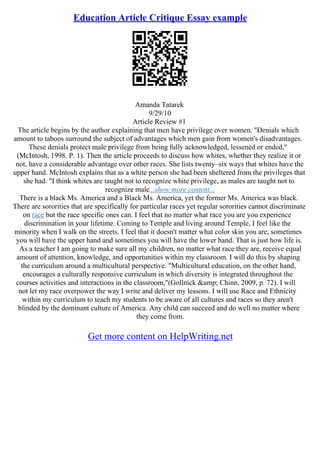Education Article Critique Essay example
Amanda Tatarek
9/29/10
Article Review #1
The article begins by the author explaining that men have privilege over women. "Denials which
amount to taboos surround the subject of advantages which men gain from women's disadvantages.
These denials protect male privilege from being fully acknowledged, lessened or ended,"
(McIntosh, 1998. P. 1). Then the article proceeds to discuss how whites, whether they realize it or
not, have a considerable advantage over other races. She lists twenty–six ways that whites have the
upper hand. McIntosh explains that as a white person she had been sheltered from the privileges that
she had. "I think whites are taught not to recognize white privilege, as males are taught not to
recognize male...show more content...
There is a black Ms. America and a Black Ms. America, yet the former Ms. America was black.
There are sororities that are specifically for particular races yet regular sororities cannot discriminate
on race but the race specific ones can. I feel that no matter what race you are you experience
discrimination in your lifetime. Coming to Temple and living around Temple, I feel like the
minority when I walk on the streets. I feel that it doesn't matter what color skin you are, sometimes
you will have the upper hand and sometimes you will have the lower hand. That is just how life is.
As a teacher I am going to make sure all my children, no matter what race they are, receive equal
amount of attention, knowledge, and opportunities within my classroom. I will do this by shaping
the curriculum around a multicultural perspective. "Multicultural education, on the other hand,
encourages a culturally responsive curriculum in which diversity is integrated throughout the
courses activities and interactions in the classroom,"(Gollnick &amp; Chinn, 2009, p. 72). I will
not let my race overpower the way I write and deliver my lessons. I will use Race and Ethnicity
within my curriculum to teach my students to be aware of all cultures and races so they aren't
blinded by the dominant culture of America. Any child can succeed and do well no matter where
they come from.
Get more content on HelpWriting.net
 