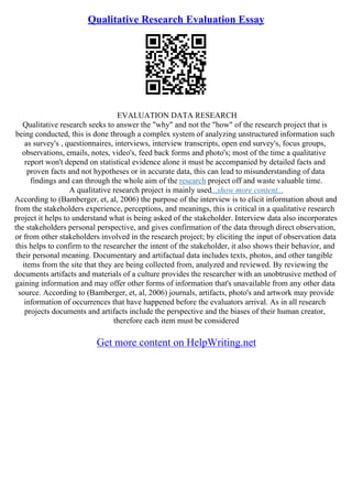 Qualitative Research Evaluation Essay
EVALUATION DATA RESEARCH
Qualitative research seeks to answer the "why" and not the "how" of the research project that is
being conducted, this is done through a complex system of analyzing unstructured information such
as survey's , questionnaires, interviews, interview transcripts, open end survey's, focus groups,
observations, emails, notes, video's, feed back forms and photo's; most of the time a qualitative
report won't depend on statistical evidence alone it must be accompanied by detailed facts and
proven facts and not hypotheses or in accurate data, this can lead to misunderstanding of data
findings and can through the whole aim of the research project off and waste valuable time.
A qualitative research project is mainly used...show more content...
According to (Bamberger, et, al, 2006) the purpose of the interview is to elicit information about and
from the stakeholders experience, perceptions, and meanings, this is critical in a qualitative research
project it helps to understand what is being asked of the stakeholder. Interview data also incorporates
the stakeholders personal perspective, and gives confirmation of the data through direct observation,
or from other stakeholders involved in the research project; by eliciting the input of observation data
this helps to confirm to the researcher the intent of the stakeholder, it also shows their behavior, and
their personal meaning. Documentary and artifactual data includes texts, photos, and other tangible
items from the site that they are being collected from, analyzed and reviewed. By reviewing the
documents artifacts and materials of a culture provides the researcher with an unobtrusive method of
gaining information and may offer other forms of information that's unavailable from any other data
source. According to (Bamberger, et, al, 2006) journals, artifacts, photo's and artwork may provide
information of occurrences that have happened before the evaluators arrival. As in all research
projects documents and artifacts include the perspective and the biases of their human creator,
therefore each item must be considered
Get more content on HelpWriting.net
 