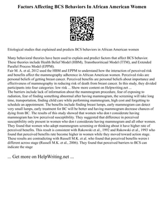 Factors Affecting BCS Behaviors In African American Women
Etiological studies that explained and predicts BCS behaviors in African American women
Many behavioral theories have been used to explain and predict factors that affect BCS behavior.
These theories include Health Belief Model (HBM), Transtheoriticaal Model (TTM), and Extended
Parallel Process Model (EPPM).
Fair M. A. et al, 2012 used the HBM and EPPM to understand how the interaction of perceived risk
and benefits affect the mammography adherence in African American women. Perceived risks are
personal beliefs of getting breast cancer. Perceived benefits are personal beliefs about importance and
effectiveness of mammography in reducing risk of death from breast cancer. In this study, they divided
participants into four categories: low risk ... Show more content on Helpwriting.net ...
The barriers include lack of information about the mammogram procedure, fear of exposing to
radiation, fear of finding something abnormal after having mammogram, the screening will take long
time, transportation, finding child care while performing mammogram, high cost and forgetting to
schedule an appointment. The benefits include finding breast lumps, early mammogram can detect
very small lumps, early treatment for BC will be better and having mammogram decrease chances of
dying from BC. The results of this study showed that women who don t considerate having
mammogram has low perceived susceptibility. They suggested that difference in perceived
susceptibility only present in women who don t considerate having mammogram and all other women.
They found that women who adopt mammogram screening or thinking about it have higher rate of
perceived benefits. This result is consistent with Rakowski et al., 1992 and Rakowski et al., 1993 who
found that perceived benefits rate become higher in women while they moved toward action stage.
These results are contradicting with Russell M.K. et al. who found that perceived benefits weren t
different across stage (Russell M.K. et al., 2006). They found that perceived barriers to BCS can
indicate the stage
... Get more on HelpWriting.net ...
 