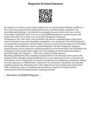 Diagnostic Personal Statement
My ambition is to follow a course which combines my two favorite subjects Biology and Physics. I
have always been attracted to the medical field because it combines human compassion with
knowledge and technology. I am interested in sonography because it allows me to have a direct
involvement with patients and it is an ever evolving field that promises to continue to grow and
expand. This allows me to achieve my career goal in Diagnostic Ultrasound.
Throughout my life, I have been a keen researcher. My passion in speaking began at high school,
where I took part in many inter state debate competitions. I was introduced to the field of diagnostic,
as coming from the hypertensive history family, I always try to get some knowledge out of the reports
and images; which sparked my interest in echocardiography. The idea of diagnostic imaging is
amazing because it gives a physician a different perspective on the human body. I am fascinated by the
technologies used to produce these images, but I must integrate my broad clinical knowledge to
transform images into a diagnose. ... Show more content on Helpwriting.net ...
Becoming a phlebotomist after completing my high school was the first step I took to jump in the
healthcare field. Although, I practiced phlebotomy for a very short period of time as I moved to the
United States with my family after two months of completion of my phlebotomy certification. During
my work experience as a Phlebotomist, I learned how to communicate with patients showing them
empathy and generosity. During this time, I felt I improved my team working and communication
skills. Furthermore, I grew in confidence and self belief as I found that I had good positive
communication skills that helped patients in drawing out blood
... Get more on HelpWriting.net ...
 