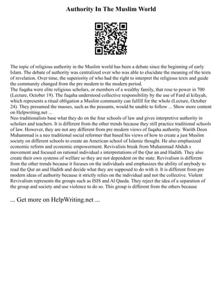 Authority In The Muslim World
The topic of religious authority in the Muslim world has been a debate since the beginning of early
Islam. The debate of authority was centralized over who was able to elucidate the meaning of the texts
of revelation. Over time, the superiority of who had the right to interpret the religious texts and guide
the community changed from the pre modern to the modern period.
The fuqaha were elite religious scholars, or members of a wealthy family, that rose to power in 700
(Lecture, October 19). The fuqaha understood collective responsibility by the use of Fard al kifayah,
which represents a ritual obligation a Muslim community can fulfill for the whole (Lecture, October
24). They presumed the masses, such as the peasants, would be unable to follow ... Show more content
on Helpwriting.net ...
Neo traditionalists base what they do on the four schools of law and gives interpretive authority in
scholars and teachers. It is different from the other trends because they still practice traditional schools
of law. However, they are not any different from pre modern views of fuqaha authority. Warith Deen
Muhammad is a neo traditional social reformer that based his views of how to create a just Muslim
society on different schools to create an American school of Islamic thought. He also emphasized
economic reform and economic empowerment. Revivalists break from Muhammad Abduh s
movement and focused on rational individual s interpretations of the Qur an and Hadith. They also
create their own systems of welfare so they are not dependent on the state. Revivalism is different
from the other trends because it focuses on the individuals and emphasizes the ability of anybody to
read the Qur an and Hadith and decide what they are supposed to do with it. It is different from pre
modern ideas of authority because it strictly relies on the individual and not the collective. Violent
Revivalism represents the groups such as ISIS and Al Qaeda. They reject the idea of a separation of
the group and society and use violence to do so. This group is different from the others because
... Get more on HelpWriting.net ...
 