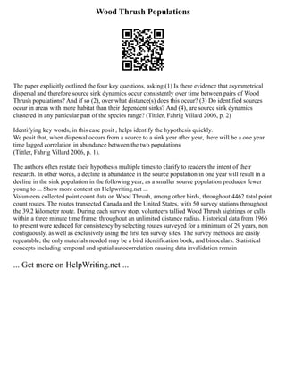 Wood Thrush Populations
The paper explicitly outlined the four key questions, asking (1) Is there evidence that asymmetrical
dispersal and therefore source sink dynamics occur consistently over time between pairs of Wood
Thrush populations? And if so (2), over what distance(s) does this occur? (3) Do identified sources
occur in areas with more habitat than their dependent sinks? And (4), are source sink dynamics
clustered in any particular part of the species range? (Tittler, Fahrig Villard 2006, p. 2)
Identifying key words, in this case posit , helps identify the hypothesis quickly.
We posit that, when dispersal occurs from a source to a sink year after year, there will be a one year
time lagged correlation in abundance between the two populations
(Tittler, Fahrig Villard 2006, p. 1).
The authors often restate their hypothesis multiple times to clarify to readers the intent of their
research. In other words, a decline in abundance in the source population in one year will result in a
decline in the sink population in the following year, as a smaller source population produces fewer
young to ... Show more content on Helpwriting.net ...
Volunteers collected point count data on Wood Thrush, among other birds, throughout 4462 total point
count routes. The routes transected Canada and the United States, with 50 survey stations throughout
the 39.2 kilometer route. During each survey stop, volunteers tallied Wood Thrush sightings or calls
within a three minute time frame, throughout an unlimited distance radius. Historical data from 1966
to present were reduced for consistency by selecting routes surveyed for a minimum of 29 years, non
contiguously, as well as exclusively using the first ten survey sites. The survey methods are easily
repeatable; the only materials needed may be a bird identification book, and binoculars. Statistical
concepts including temporal and spatial autocorrelation causing data invalidation remain
... Get more on HelpWriting.net ...
 