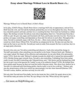 Essay about Marriage Without Love in Henrik Ibsen s A...
Marriage Without Love in Henrik Ibsen s A Doll s House
In his play, A Doll?s House, Henrik Ibsen shows a marriage built only on appearances, and not love.
Both Nora the wife, and Torvald the husband, pretend they are in love throughout the story. However,
love should be patient and kind, and their love is anything but that. Nora treats her husband as a father
figure. Her feelings towards Torvald are more about dependence than love. Torvald treats Nora like a
child or a pet. He gets very angry and frustrated with Nora, and he does not truly love her. True love is
perfect, not angry, controlling, and dependent as Nora and Torvald are to each other. Throughout the
story, Torvald is constantly angry with Nora. He also ... Show more content on Helpwriting.net ...
ruined my whole future.?(Ibsen 916). Torvald has no compassion for her. He does not care that she
took out the loan to save his life. Torvald just wants to order Nora around. His love is not true, but it is
an angry petty obsession.
Several critics also saw Torvald as controlling and obsessive. Each critic noticed the change in
Torvald?s personality when something was not perfect in his home. Clement Scott said, ?Helmer is
very angry indeed. He forgets all his affection and endearment; he can only think of his personality
injury? (222). Scott also said, ?Helmer?s attitude towards his child wife is natural but unreasonable?
(222). Besides being angry towards Nora, Torvald is also controlling. Forbidding Nora from eating
candy reveals Torvald?s controlling side. Edmund Gosse said, ? Her doctor and her husband have told
her not to give way to her passion for ?candy? in any of its seductive forms?? (220). He forbids Nora
from eating candy because he does not want her teeth to become rotten. This shows how shallow he is.
Torvald is so obsessed with Nora being perfect, that he really is not in love with her. ? Helmer only
sees the attractiveness of this love which lies intoxicatingly over her silent farewell?(Salome 229).
Torvald is mean, shallow, and does not truly love his wife.
Not only does Torvald treat Nora badly, but he also treats her like a child. He speaks down to her.
Torvald has many pet names for Nora. He says things to her like ?When did my little squirrel
... Get more on HelpWriting.net ...
 