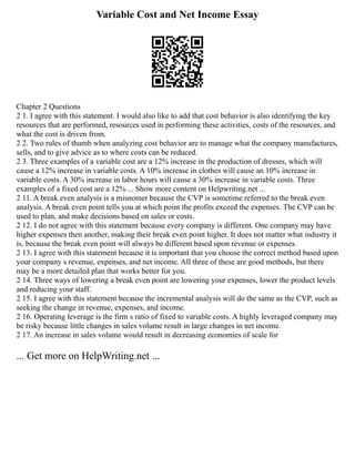 Variable Cost and Net Income Essay
Chapter 2 Questions
2 1. I agree with this statement. I would also like to add that cost behavior is also identifying the key
resources that are performed, resources used in performing these activities, costs of the resources, and
what the cost is driven from.
2 2. Two rules of thumb when analyzing cost behavior are to manage what the company manufactures,
sells, and to give advice as to where costs can be reduced.
2 3. Three examples of a variable cost are a 12% increase in the production of dresses, which will
cause a 12% increase in variable costs. A 10% increase in clothes will cause an 10% increase in
variable costs. A 30% increase in labor hours will cause a 30% increase in variable costs. Three
examples of a fixed cost are a 12% ... Show more content on Helpwriting.net ...
2 11. A break even analysis is a misnomer because the CVP is sometime referred to the break even
analysis. A break even point tells you at which point the profits exceed the expenses. The CVP can be
used to plan, and make decisions based on sales or costs.
2 12. I do not agree with this statement because every company is different. One company may have
higher expenses then another, making their break even point higher. It does not matter what industry it
is, because the break even point will always be different based upon revenue or expenses.
2 13. I agree with this statement because it is important that you choose the correct method based upon
your company s revenue, expenses, and net income. All three of these are good methods, but there
may be a more detailed plan that works better for you.
2 14. Three ways of lowering a break even point are lowering your expenses, lower the product levels
and reducing your staff.
2 15. I agree with this statement because the incremental analysis will do the same as the CVP, such as
seeking the change in revenue, expenses, and income.
2 16. Operating leverage is the firm s ratio of fixed to variable costs. A highly leveraged company may
be risky because little changes in sales volume result in large changes in net income.
2 17. An increase in sales volume would result in decreasing economies of scale for
... Get more on HelpWriting.net ...
 