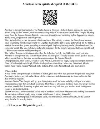 Amritsar is the spiritual capital of the Sikhs
Amritsar is the spiritual capital of the Sikhs, home to Sikhism s holiest shrine, gaining its name that
means Holy Pool of Nectar , from the surrounding body of water around the Golden Temple. Moving
away from the famous Golden Temple, you can witness the mos humbling sights, hyperactive streets,
traffic noise, air pollution and congestion.
The city is divided in two by couple of railway lines. The old city contains the Temple and various
other fascinating historic sites bound by 12 gates. Touring this part is quite captivating. To the north, a
modern Amritsar has grown spreading a colonial grid. Explore gleaming malls, plush hotels and the
corporate world. The auto rickshaw and cycle rickshaws do the trick by crossing between the old and
... Show more content on Helpwriting.net ...
The Golden Temple, which is considered as the holiest of holy by the Sikhs, is a must visit site.
Amritsar is the spiritual and cultural heart of the Sikh religion. The city s name means pool of nectar ,
which pays tribute to Amritsar s most famous attraction, the Golden Temple.
Other places are Akal Takhat, Tower of Baba Atal Rai, Jallianwala Bagh, Durgiana Temple, Summer
Place of Maharaja Ranjit Singh, Khalsa College Guru nanak Dev University, Goindwal, Khadur
Sahib, Ram Tirath, Harike Wetland, Baba Bakala, Dera Baba Jaimal Singh and much more.
#Places to Eat
A true foodie can spend days in the land of butter, ghee and other rich gourmet delights that has given
Amritsari cuisine a special niche. Some of the restaurants and dhabas may not have ambience, but
they are truly legends.
Kesar da Dhaba Your hunger will get you through the small by lanes and alleys till you reach this
vegetarian food den that goes back a century. Their food is a bang on the taste buds. The crispy laccha
parathas, maa ki daal drowning in ghee, the lassi is so very rich that you need to wade through the
cream to get the first drink.
Beera Chicken At a tiny roadside, take a bite of tandoori chicken on Majitha Road sinking you teeth in
the succulent, soft and tender meat layered with lemon. It s truly heavenly!
Kulcha Land Another place, without menu cards, lies the famous Amritsari kulcha, in the land of
many breads. As you dig in the
... Get more on HelpWriting.net ...
 