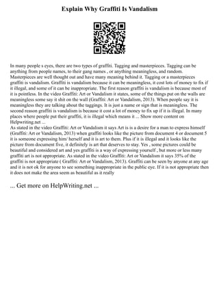 Explain Why Graffiti Is Vandalism
In many people s eyes, there are two types of graffiti. Tagging and masterpieces. Tagging can be
anything from people names, to their gang names , or anything meaningless, and random.
Masterpieces are well thought out and have many meaning behind it. Tagging or a masterpieces
graffiti is vandalism. Graffiti is vandalism because it can be meaningless, it cost lots of money to fix if
it illegal, and some of it can be inappropriate. The first reason graffiti is vandalism is because most of
it is pointless. In the video Graffiti: Art or Vandalism it states, some of the things put on the walls are
meaningless some say it shit on the wall (Graffiti: Art or Vandalism, 2013). When people say it is
meaningless they are talking about the taggings. It is just a name or sign that is meaningless. The
second reason graffiti is vandalism is because it cost a lot of money to fix up if it is illegal. In many
places where people put their graffiti, it is illegal which means it ... Show more content on
Helpwriting.net ...
As stated in the video Graffiti: Art or Vandalism it says Art is is a desire for a man to express himself
(Graffiti: Art or Vandalism, 2013) when graffiti looks like the picture from document 4 or document 5
it is someone expressing him/ herself and it is art to them. Plus if it is illegal and it looks like the
picture from document five, it definitely is art that deserves to stay. Yes , some pictures could be
beautiful and considered art and yes graffiti is a way of expressing yourself , but more or less many
graffiti art is not appropriate. As stated in the video Graffiti: Art or Vandalism it says 35% of the
graffiti is not appropriate ( Graffiti: Art or Vandalism, 2013). Graffiti can be seen by anyone at any age
and it is not ok for anyone to see something inappropriate in the public eye. If it is not appropriate then
it does not make the area seem as beautiful as it really
... Get more on HelpWriting.net ...
 