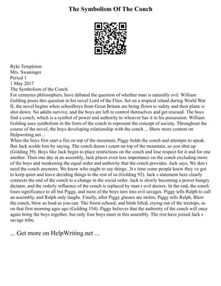 The Symbolism Of The Conch
Rykr Templeton
Mrs. Swaninger
Period 1
1 May 2017
The Symbolism of the Conch
For centuries philosophers, have debated the question of whether man is naturally evil. William
Golding poses this question in his novel Lord of the Flies. Set on a tropical island during World War
II, the novel begins when schoolboys from Great Britain are being flown to safety and their plane is
shot down. No adults survive, and the boys are left to control themselves and get rescued. The boys
find a conch, which is a symbol of power and authority to whoever has it in his possession. William
Golding uses symbolism in the form of the conch to represent the concept of society. Throughout the
course of the novel, the boys developing relationship with the conch ... Show more content on
Helpwriting.net ...
When the boys first start a fire on top of the mountain, Piggy holds the conch and attempts to speak.
But Jack scolds him by saying, The conch doesn t count on top of the mountain, so you shut up
(Golding 39). Boys like Jack begin to place restrictions on the conch and lose respect for it and for one
another. Then one day at an assembly, Jack places even less importance on the conch excluding more
of the boys and weakening the equal order and authority that the conch provides. Jack says, We don t
need the conch anymore. We know who ought to say things...It s time some people knew they ve got
to keep quiet and leave deciding things to the rest of us (Golding 92). Jack s statement here clearly
connects the end of the conch to a change in the social order. Jack is slowly becoming a power hungry
dictator, and the orderly influence of the conch is replaced by man s evil desires. In the end, the conch
loses significance to all but Piggy, and most of the boys turn into evil savages. Piggy tells Ralph to call
an assembly, and Ralph only laughs. Finally, after Piggy glasses are stolen, Piggy tells Ralph, Blow
the conch, blow as loud as you can. The forest echoed; and birds lifted, crying out of the treetops, as
on that first morning ages ago (Golding 154). Piggy believes that the authority of the conch will once
again bring the boys together, but only four boys meet in this assembly. The rest have joined Jack s
savage tribe.
... Get more on HelpWriting.net ...
 