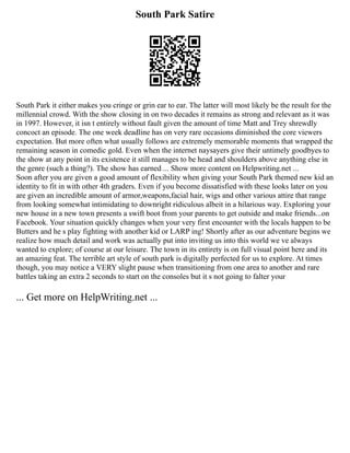 South Park Satire
South Park it either makes you cringe or grin ear to ear. The latter will most likely be the result for the
millennial crowd. With the show closing in on two decades it remains as strong and relevant as it was
in 1997. However, it isn t entirely without fault given the amount of time Matt and Trey shrewdly
concoct an episode. The one week deadline has on very rare occasions diminished the core viewers
expectation. But more often what usually follows are extremely memorable moments that wrapped the
remaining season in comedic gold. Even when the internet naysayers give their untimely goodbyes to
the show at any point in its existence it still manages to be head and shoulders above anything else in
the genre (such a thing?). The show has earned ... Show more content on Helpwriting.net ...
Soon after you are given a good amount of flexibility when giving your South Park themed new kid an
identity to fit in with other 4th graders. Even if you become dissatisfied with these looks later on you
are given an incredible amount of armor,weapons,facial hair, wigs and other various attire that range
from looking somewhat intimidating to downright ridiculous albeit in a hilarious way. Exploring your
new house in a new town presents a swift boot from your parents to get outside and make friends...on
Facebook. Your situation quickly changes when your very first encounter with the locals happen to be
Butters and he s play fighting with another kid or LARP ing! Shortly after as our adventure begins we
realize how much detail and work was actually put into inviting us into this world we ve always
wanted to explore; of course at our leisure. The town in its entirety is on full visual point here and its
an amazing feat. The terrible art style of south park is digitally perfected for us to explore. At times
though, you may notice a VERY slight pause when transitioning from one area to another and rare
battles taking an extra 2 seconds to start on the consoles but it s not going to falter your
... Get more on HelpWriting.net ...
 