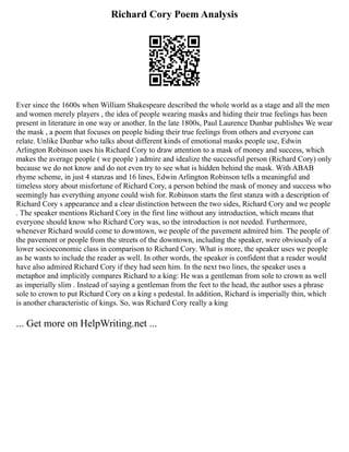 Richard Cory Poem Analysis
Ever since the 1600s when William Shakespeare described the whole world as a stage and all the men
and women merely players , the idea of people wearing masks and hiding their true feelings has been
present in literature in one way or another. In the late 1800s, Paul Laurence Dunbar publishes We wear
the mask , a poem that focuses on people hiding their true feelings from others and everyone can
relate. Unlike Dunbar who talks about different kinds of emotional masks people use, Edwin
Arlington Robinson uses his Richard Cory to draw attention to a mask of money and success, which
makes the average people ( we people ) admire and idealize the successful person (Richard Cory) only
because we do not know and do not even try to see what is hidden behind the mask. With ABAB
rhyme scheme, in just 4 stanzas and 16 lines, Edwin Arlington Robinson tells a meaningful and
timeless story about misfortune of Richard Cory, a person behind the mask of money and success who
seemingly has everything anyone could wish for. Robinson starts the first stanza with a description of
Richard Cory s appearance and a clear distinction between the two sides, Richard Cory and we people
. The speaker mentions Richard Cory in the first line without any introduction, which means that
everyone should know who Richard Cory was, so the introduction is not needed. Furthermore,
whenever Richard would come to downtown, we people of the pavement admired him. The people of
the pavement or people from the streets of the downtown, including the speaker, were obviously of a
lower socioeconomic class in comparison to Richard Cory. What is more, the speaker uses we people
as he wants to include the reader as well. In other words, the speaker is confident that a reader would
have also admired Richard Cory if they had seen him. In the next two lines, the speaker uses a
metaphor and implicitly compares Richard to a king: He was a gentleman from sole to crown as well
as imperially slim . Instead of saying a gentleman from the feet to the head, the author uses a phrase
sole to crown to put Richard Cory on a king s pedestal. In addition, Richard is imperially thin, which
is another characteristic of kings. So, was Richard Cory really a king
... Get more on HelpWriting.net ...
 