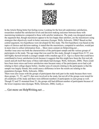 Satisfier
In the Article Doing better but feeling worse: Looking for the best job undermines satisfaction,
researchers studied the satisfaction levels and decision making outcomes between those with
maximizing tendencies compared to those with satisfier tendencies. The study was designed around
the argument that, though maximizers appear to be less happy than satisfiers, are the maximizers using
strategies that objectively result in better outcomes (Iyengar, Wells, Schwartz, 2006)? Based on that
central argument, two hypotheses were developed for this study. The first hypothesis was based on the
topics of choices and decision making; it stated that the maximizers, compared to satisfiers, would put
in more time to collect information from ... Show more content on Helpwriting.net ...
Another issue area was both the characteristics of the participant sample and the various groups of
participants in the study. The age range that was used for this study, though it ranged from 21 57, was
still highly skewed towards a younger sample with a median age of 21. Age is a factor that could have
contributed to lower satisfaction levels because it suggests that this might have been the first real job
search and job itself that many of these individuals had (Iyengar, Wells, Schwartz, 2006). There could
have been more stress and lower satisfaction rates because many of the participants never had a job
relating to their college degree before. Another area of concern relating to the participants is that the
sample was largely female; this could cause a difference in how the results are relating to the
population (Iyengar, Wells, Schwartz, 2006).
There were also issues with the groups of participants that took part in the study because there were
three groups, T1, T2, and T3, that were involved in the study, but not all of the groups were tested for
all conditions of the study and there were different numbers of participants in each group as well.
Though T2 and T3 stemmed from T1, the groups still had different number of participants because of
the lower response rates (Iyengar, Wells, Schwartz, 2006). Lastly, a
... Get more on HelpWriting.net ...
 