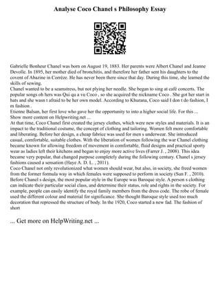 Analyse Coco Chanel s Philosophy Essay
Gabrielle Bonheur Chanel was born on August 19, 1883. Her parents were Albert Chanel and Jeanne
Devolle. In 1895, her mother died of bronchitis, and therefore her father sent his daughters to the
covent of Abazine in Corrèze. He has never been there since that day. During this time, she learned the
skills of sewing.
Chanel wanted to be a seamstress, but not plying her needle. She began to sing at café concerts. The
popular songs oh hers was Qui qu a vu Coco , so she acquired the nickname Coco . She got her start in
hats and she wasn t afraid to be her own model. According to Khurana, Coco said I don t do fashion, I
m fashion .
Etienne Balsan, her first love who gave her the opportunity to into a higher social life. For this ...
Show more content on Helpwriting.net ...
At that time, Coco Chanel first created the jersey clothes, which were new styles and materials. It is an
impact to the traditional costume, the concept of clothing and tailoring. Women felt more comfortable
and liberating. Before her design, a cheap fabrice was used for men s underwear. She introduced
casual, comfortable, suitable clothes. With the liberation of women following the war Chanel clothing
became known for allowing freedom of movement in comfortable, fluid designs and practical sporty
wear as ladies left their kitchens and began to enjoy more active lives (Farrer J. , 2008). This idea
became very popular, that changed purpose completely during the following century. Chanel s jersey
fashions caused a sensation (Haye A. D. L. , 2011).
Coco Chanel not only revolutionized what women should wear, but also, in society, she freed women
from the former formula way in which females were supposed to perform in society (Sun F. , 2010).
Before Chanel s design, the most popular style in the Europe was Baroque style. A person s clothing
can indicate their particular social class, and determine their status, role and rights in the society. For
example, people can easily identify the royal family members from the dress code. The robe of female
used the different colour and material for significance. She thought Baroque style used too much
decoration that repressed the structure of body. In the 1920, Coco started a new fad. The fashion of
short
... Get more on HelpWriting.net ...
 