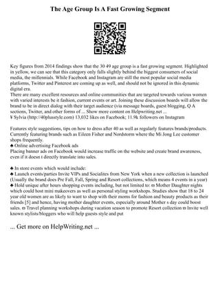 The Age Group Is A Fast Growing Segment
Key figures from 2014 findings show that the 30 49 age group is a fast growing segment. Highlighted
in yellow, we can see that this category only falls slightly behind the biggest consumers of social
media, the millennials. While Facebook and Instagram are still the most popular social media
platforms, Twitter and Pinterest are coming up as well, and should not be ignored in this dynamic
digital era.
There are many excellent resources and online communities that are targeted towards various women
with varied interests be it fashion, current events or art. Joining these discussion boards will allow the
brand to be in direct dialog with their target audience (via message boards, guest blogging, Q A
sections, Twitter, and other forms of ... Show more content on Helpwriting.net ...
¥ Sylvia (http://40plusstyle.com) 13,032 likes on Facebook; 11.9k followers on Instagram
Features style suggestions, tips on how to dress after 40 as well as regularly features brands/products.
Currently featuring brands such as Eileen Fisher and Nordstorm where the Mi Jong Lee customer
shops frequently.
♣ Online advertising Facebook ads
Placing banner ads on Facebook would increase traffic on the website and create brand awareness,
even if it doesn t directly translate into sales.
♣ In store events which would include:
♣ Launch events/parties Invite VIPs and Socialites from New York when a new collection is launched
(Usually the brand does Pre Fall, Fall, Spring and Resort collections, which means 4 events in a year)
♣ Hold unique after hours shopping events including, but not limited to: ϖ Mother Daughter nights
which could host mini makeovers as well as personal styling workshops. Studies show that 18 to 24
year old women are as likely to want to shop with their moms for fashion and beauty products as their
friends [5] and hence, having mother daughter events, especially around Mother s day could boost
sales. ϖ Travel planning workshops during vacation season to promote Resort collection ϖ Invite well
known stylists/bloggers who will help guests style and put
... Get more on HelpWriting.net ...
 
