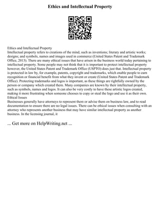 Ethics and Intellectual Property
Ethics and Intellectual Property
Intellectual property refers to creations of the mind, such as inventions; literary and artistic works;
designs; and symbols, names and images used in commerce (United States Patent and Trademark
Office, 2013). There are many ethical issues that have arisen in the business world today pertaining to
intellectual property. Some people may not think that it is important to protect intellectual property
however, the United States Patent and Trademark Office (USPTO) does just that. Intellectual property
is protected in law by, for example, patents, copyright and trademarks, which enable people to earn
recognition or financial benefit from what they invent or create (United States Patent and Trademark
Office). Protecting trademarks and logos is important, as these things are rightfully owned by the
person or company which created them. Many companies are known by their intellectual property,
such as symbols, names and logos. It can also be very costly to have these artistic logos created,
making it more frustrating when someone chooses to copy or steal the logo and use it as their own.
Ethical Issues
Businesses generally have attorneys to represent them or advise them on business law, and to read
documentation to ensure there are no legal issues. There can be ethical issues when consulting with an
attorney who represents another business that may have similar intellectual property as another
business. In the licensing journal, it
... Get more on HelpWriting.net ...
 