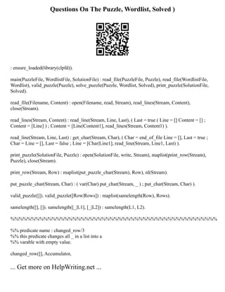 Questions On The Puzzle, Wordlist, Solved )
: ensure_loaded(library(clpfd)).
main(PuzzleFile, WordlistFile, SolutionFile) : read_file(PuzzleFile, Puzzle), read_file(WordlistFile,
Wordlist), valid_puzzle(Puzzle), solve_puzzle(Puzzle, Wordlist, Solved), print_puzzle(SolutionFile,
Solved).
read_file(Filename, Content) : open(Filename, read, Stream), read_lines(Stream, Content),
close(Stream).
read_lines(Stream, Content) : read_line(Stream, Line, Last), ( Last = true ( Line = [] Content = [] ;
Content = [Line] ) ; Content = [Line|Content1], read_lines(Stream, Content1) ).
read_line(Stream, Line, Last) : get_char(Stream, Char), ( Char = end_of_file Line = [], Last = true ;
Char = Line = [], Last = false ; Line = [Char|Line1], read_line(Stream, Line1, Last) ).
print_puzzle(SolutionFile, Puzzle) : open(SolutionFile, write, Stream), maplist(print_row(Stream),
Puzzle), close(Stream).
print_row(Stream, Row) : maplist(put_puzzle_char(Stream), Row), nl(Stream).
put_puzzle_char(Stream, Char) : ( var(Char) put_char(Stream, _ ) ; put_char(Stream, Char) ).
valid_puzzle([]). valid_puzzle([Row|Rows]) : maplist(samelength(Row), Rows).
samelength([], []). samelength([_|L1], [_|L2]) : samelength(L1, L2).
%%%%%%%%%%%%%%%%%%%%%%%%%%%%%%%%%%%%%%%%%%%%%%%%%%
%% predicate name : changed_row/3
%% this predicate changes all _ in a list into a
%% varable with empty value.
changed_row([], Accumulator,
... Get more on HelpWriting.net ...
 