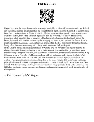 Flat Tax Policy
People have said for years that the only two things inevitable in this world are death and taxes. Indeed,
any legitimate national government has the power to tax its people in some fashion. It is a complicated
issue that experts continue to debate to this day. Higher taxes do not necessarily mean a prosperous
economy. In fact, more times than not, high taxes hurt the economy. The United States should
implement a flat tax policy that is based on biblical principles, because it is fair for all across the
board, because it will increase revenue by discouraging tax evasion, and because the flat tax form is
much simpler to understand. Taxation has been an important facet of civilization throughout history.
Many rulers have taken advantage of ... Show more content on Helpwriting.net ...
In the Church, each Christian is commanded by God to give ten percent of his income back to the
church. In the Old Testament, Moses wrote in Deuteronomy 12:6, And thither ye shall bring your
burnt offerings, and your sacrifices, and your tithes. Furthermore, the tithe was based on income. King
Solomon wrote in Proverbs 3:9, Honour the Lord with thy substance and with the firstfruits of all
thine increase. What made the tithe fair for Christians was the concept of proportionality, or the
quality of corresponding in size to something else. In the same way, the flat tax is based on biblical
principles because it is based on proportionality and is revenue neutral. As Dr. Ben Carson said, You
make $10 billion, you pay a billion, you make ten dollars, you pay one (dollar). (Julia Limitone) The
Bible has one interpretation but many applications and mankind can certainly apply the principles of
tithing to tax
... Get more on HelpWriting.net ...
 