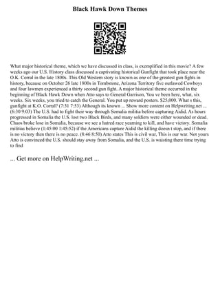 Black Hawk Down Themes
What major historical theme, which we have discussed in class, is exemplified in this movie? A few
weeks ago our U.S. History class discussed a captivating historical Gunfight that took place near the
O.K. Corral in the late 1800s. This Old Western story is known as one of the greatest gun fights in
history, because on October 26 late 1800s in Tombstone, Arizona Territory five outlawed Cowboys
and four lawmen experienced a thirty second gun fight. A major historical theme occurred in the
beginning of Black Hawk Down when Atto says to General Garrison, You ve been here, what, six
weeks. Six weeks, you tried to catch the General. You put up reward posters. $25,000. What s this,
gunfight at K.O. Corral? (7:31 7:53) Although its known ... Show more content on Helpwriting.net ...
(6:30 9:03) The U.S. had to fight their way through Somalia militia before capturing Aidid. As hours
progressed in Somalia the U.S. lost two Black Birds, and many soldiers were either wounded or dead.
Chaos broke lose in Somalia, because we see a hatred race yearning to kill, and have victory. Somalia
militias believe (1:45:00 1:45:52) if the Americans capture Aidid the killing doesn t stop, and if there
is no victory then there is no peace. (8:46 8:50) Atto states This is civil war, This is our war. Not yours
Atto is convinced the U.S. should stay away from Somalia, and the U.S. is waisting there time trying
to find
... Get more on HelpWriting.net ...
 