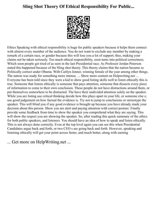Sling Shot Theory Of Ethical Responsibility For Public...
Ethics Speaking with ethical responsibility is huge for public speakers because it helps them connect
with almost every member of the audience. You do not want to exclude any member by making a
remark of a certain race, or gender because this will lose you a lot of support; thus, making your
claims not be taken seriously. Too much ethical responsibility, soon turns into political correctness.
Which soon people get tired of as seen in the last Presidential race. As Professor Jordan Peterson
stated this happened because of the Sling shot theory. This theory claims that the nation became so
Politically correct under Obama. With Caitlyn Jenner, winning female of the year among other things.
The nation was ready for something more intense. ... Show more content on Helpwriting.net ...
Everyone has been told since they were a kid to show good listing skills well to listen ethically this is
true. Someone that listens ethically is someone that pays attention, someone that dissects every piece
of information to come to their own conclusion. These people do not have distractions around them, or
put themselves somewhere to be distracted. The have their undivided attention solely on the speaker.
While you are listing use critical thinking decide how this plays apart in your life, or someone else s;
use good judgement on how factual the evidence is. Try not to jump to conclusions or stereotype the
speaker. This will blind you if any good evidence is brought up because you have already made your
decision about this person. Show you are alert and paying attention with correct posture. Finally
provide some feedback from time to show the speaker you comprehend what they are saying. This
will show the respect you are showing the speaker. So, after reading this quick summary of the ethics
for both public speakers, and listeners. You should have an idea of how to speak and listen ethically.
This is not always done correctly. Even at the top level again you can see this when Presidential
Candidates argue back and forth, or two CEO s are going back and forth. However, speaking and
listening ethically will get your point across faster, and much better, along with earning
... Get more on HelpWriting.net ...
 