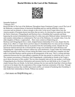 Racial Divides in the Last of the Mohicans
Samantha Sandoval
7 February 2012
Racial Divides in The Last of the Mohicans Throughout James Fennimore Cooper s novel The Last of
the Mohicans a common theme of interracial friendship and love and the difficulty it takes to
overcome such an obstacle, is shown strongly in the work. In the novel Cooper shows how the
America people of European decent treat those that are native, by showing how negatively they treat
the Native Americans. Chingachgook and Hawkeye have a friendship that is genuine and deep,
bypassing the normal relationship between that of a white man and a Mohican Indian. Interracial love
and romantic relationships are condemned in The Last of the Mohicans, for example when, Cora, the
older daughter of Munro, is approached ... Show more content on Helpwriting.net ...
Hawkeye and Chingachgook have a stark, stripped human relationship of two men, deeper then the
deeps of sex. (Burt 1). Cooper shows just how deep of a friendship these two men can have looking
past all of the racial boundaries that are in position from the surrounding society. Despite the way
interracial relations between the civilized and the savage were looked down upon Hawkeye and
Chingachgook s relationship continues without any such interference. Cooper makes the relationship
important especially in the times of need, during the battle scenes and while they complete acts that
make it clear that Hawkeye and his group are the protagonists of the story. This is a strong and deep
connection between the two men making a statement for the time period, in which the story is set in.
The constant reoccurrence of Hawkeye and Chingachgook s relationship as friends in the Cooper s
novel shows the power of this symbol. The two men constantly look out for one another s well being,
Chingachgook gives Hawkeye information and reassures him his ear shall drink no lie. (Cooper 32)
simply because they are friends. As the book continues the two men and the bond that is between them
is proven to be deeper then the expectation of the average American community of the time. Through
their dangerous journey they stumble upon much conflict, yet instead of burdening their friendship, it
only builds their relationship as friends. Without one another
... Get more on HelpWriting.net ...
 