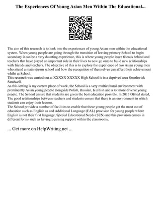 The Experiences Of Young Asian Men Within The Educational...
The aim of this research is to look into the experiences of young Asian men within the educational
system. When young people are going through the transition of leaving primary School to begin
secondary it can be a very daunting experience, this is where young people leave friends behind and
teachers that have played an important role in their lives to now go onto to build new relationships
with friends and teachers. The objective of this is to explore the experience of two Asian young men
who attend a main stream school and how the recognition of themselves can affect their achievement
whilst at School.
This research was carried out at XXXXX XXXXX High School is in a deprived area Smethwick
Sandwell.
As this setting is my current place of work, the School is a very multicultural environment with
prominently Asian young people alongside Polish, Russian, Kurdish and a lot more diverse young
people. The School ensure that students are given the best education possible. In 2013 Ofsted stated,
The good relationships between teachers and students ensure that there is an environment in which
students can enjoy their lessons.
The School provide a number of facilities to enable that these young people get the most out of
education such as English as and Additional Language (EAL) provision for young people where
English is not their first language, Special Educational Needs (SEN) and this provision comes in
different forms such as having Learning support within the classrooms,
... Get more on HelpWriting.net ...
 