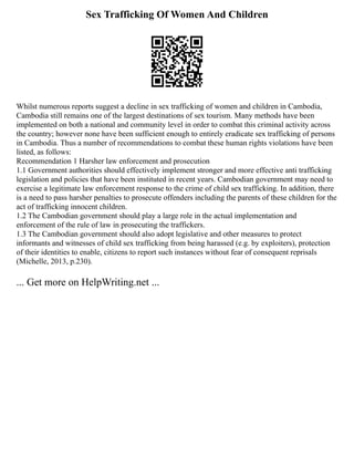 Sex Trafficking Of Women And Children
Whilst numerous reports suggest a decline in sex trafficking of women and children in Cambodia,
Cambodia still remains one of the largest destinations of sex tourism. Many methods have been
implemented on both a national and community level in order to combat this criminal activity across
the country; however none have been sufficient enough to entirely eradicate sex trafficking of persons
in Cambodia. Thus a number of recommendations to combat these human rights violations have been
listed, as follows:
Recommendation 1 Harsher law enforcement and prosecution
1.1 Government authorities should effectively implement stronger and more effective anti trafficking
legislation and policies that have been instituted in recent years. Cambodian government may need to
exercise a legitimate law enforcement response to the crime of child sex trafficking. In addition, there
is a need to pass harsher penalties to prosecute offenders including the parents of these children for the
act of trafficking innocent children.
1.2 The Cambodian government should play a large role in the actual implementation and
enforcement of the rule of law in prosecuting the traffickers.
1.3 The Cambodian government should also adopt legislative and other measures to protect
informants and witnesses of child sex trafficking from being harassed (e.g. by exploiters), protection
of their identities to enable, citizens to report such instances without fear of consequent reprisals
(Michelle, 2013, p.230).
... Get more on HelpWriting.net ...
 