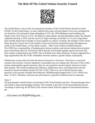 The Role Of The United Nations Security Council
The United States is one of only five permanent members of the United Nations Security Council
(UNSC). In the United States, we have suffered from many terrorist attacks of our own, including but
not limited to: the LaGuardia Airport Bombing in 1975, the 1995 Oklahoma truck bombing, the
attacks of the Twin Towers on 9/11, the Beltway sniper attacks, the San Bernardino attack, the Orlando
nightclub shooting in 2016, and the recent Las Vegas shooting on October 1st. It can be argued that
these terrible attacks have brought us closer together as a nation. Certainly, the members of the United
States Security Council must work together to prevent terrorism and promote peace throughout the
world. In the United States, we have gone to great ... Show more content on Helpwriting.net ...
The UNSC has a responsibility of keeping peace between nations, and terrorist attacks prevent global
peace from being achieved. If terrorists realize that the world stands together against terrorism and
their country is protecting by the UNSC, they will think twice about attacking. A nation supported by a
large organization like the UNSC intimidates terrorists and has a greater chance of prosperity.
Global peace can be achieved while the threat of terrorism is still active. Terrorism is a universal
concept, and no policy, security regulation, or procedure can ever change that. However, if the world s
nations stand together against terrorism, than we can respond to terrorist attacks and recover from
them quicker. The world (excluding Iraq, Pakistan, Afghanistan, Syria, and Nigeria) has seen the
amount of terrorist incidents increase by 54% in 2013. However, our world has become more
peaceful, as the amount of deaths from battle per 100,000 people dropped from 21.8 in 1950 to less
than 1 in 2013. Therefore, terrorism can still remain in a peaceful world but must be contained.
Topic 2
The peacekeepers should remain a crucial part of the United Nations missions. The peacekeepers have
succeeded in many peacekeeping missions. One example is the Côte d Ivoire peacekeeping mission.
According to ipinst.org, the IPI brief of the mission stated, With the support of international partners,
the
... Get more on HelpWriting.net ...
 