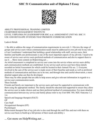 SHC 51 Communication unit of Diploma 5 Essay
ABILITY PROFESSIONAL TRAINING LIMITED
CHARTERED MANAGEMENT INSTITUTE
LEVEL 5 DIPLOMA IN LEADERSHIP FOR HSC et al. ASSIGNMENT UNIT NO. SHC 51
USE AND DEVELOPE SYSTEMS THAT PROMOTE COMMUNICATION
Ludovit Holub
1. Be able to address the range of communication requirements in own role 1.1 Review the range of
groups and service users whose communication needs must be addressed in own job role In my role as
a Care Coordinator I understand that building a good relationship with staff, service users, their
families and health care professionals is one of the most important aspects of my job role. I need to be
aware of service user service users preferred methods of communication and also to support them to
use it. ... Show more content on Helpwriting.net ...
An initial assessment is completed as service user come into the service where service users ability
and communication methods are established. In my service each service user have these details
recorded on Initial Assessment for which could be located in their Annual File sec. 2. Everyone
involved in the care of the service user is made aware of their baseline and needs as well as preferred
methods of communication and these are to be met, and through time and careful observation, a more
detailed support plan can then be developed.
There may be other people that are able to help assess and give relevant information in regards to a
service user communication needs.
These Include:
Friends and family are important to the service users and must be supported to communicate with
them using the appropriate method. The family should be educated and supported to ensure they allow
the service user to make choices and use their preferred method of communication. For more detailed
communication between my service and family please refer to my Unit SHC 505, M2C Outcome 1.2
3.4.
Speech and language therapist (SALT)
GP
Care Staff
Occupational therapist (OT)
Psychologist
Behavioural therapist Part of my job role is also read through the staff files and met with them on
service user basis to build up a full picture of their needs and ability s
... Get more on HelpWriting.net ...
 