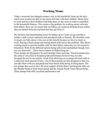 Working Moms
Today s economy has changed women s role in the household. Gone are the days
where most women are able to stay home full time with their children. Moms have
to work and leave their children with babysitters or day cares in order to contribute
to the household finances. This creates a big problem for working moms with new
born babies. How can we ensure that our babies can continue drinking breast milkso
they can benefit from the nutrition that they get from it?
We all know that breastfeedingis best for babies up to 2 years of age and that a
mother s milk is more nutritious than powdered milk or formula. We therefore want
to ensure our baby doesn t miss out on this benefit because we have to return to
work. Buying a breast pump and storing breast milk solves this problem. This allows
working moms to provide healthy milk for their babies when they are not around to
breastfeed. With all the different options being sold in the marketplace though, how
can you determine ... Show more content on Helpwriting.net ...
These pumps are designed to be used multiple times each day. The best pumps have
the same or very close to hospital grade performance however they are only
designed for use by one person. Aside from allowing you to pump and store milk in
a relatively short amount of time, a lot of these pumps are also designed so that you
can take them with you and pump and store breast milk during working hours. The
two pumps that seem to have the most support of both Moms and hospitals alike are
the Medela Pump in Style breast pump and the Ameda Purely Yours Breast Pump.
These pumps both offer excellent performance and
 