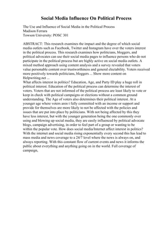 Social Media Influence On Political Process
The Use and Influence of Social Media in the Political Process
Madison Ferrara
Towson University: POSC 301
ABSTRACT: This research examines the impact and the degree of which social
media outlets such as Facebook, Twitter and Instagram have over the voters interest
in the political process. This research examines how politicians, bloggers, and
political advocates can use their social media pages to influence persons who do not
participate in the political process but are highly active on social media outlets. A
mixed method approach using content analysis and a survey revealed that voters
value personable content over trustworthiness and general electability. Voters received
more positively towards politicians, bloggers ... Show more content on
Helpwriting.net ...
What affects interest in politics? Education, Age, and Party ID play a huge roll in
political interest. Education of the political process can determine the interest of
voters. Voters that are not informed of the political process are least likely to vote or
keep in check with political campaigns or elections without a common ground
understanding. The Age of voters also determines their political interest. At a
younger age where voters aren t fully committed with an income or support and
provide for themselves are more likely to not be affected with the policies and
issues that are put into place by politicians. With not being affected by this they
have less interest, but with the younger generation being the one commonly over
using and blowing up social media, they are easily influenced by political advocate
blogs, campaign advertising, in order to feel part of a group or wanting to be
within the popular vote. How does social media/Internet affect interest in politics?
With the internet and social media rising exponentially every second this has lead to
mass media and news coverage to a 24/7 level where the news is always on, and
always reporting. With this constant flow of current events and news it informs the
public about everything and anything going on in the world. Full coverage of
campaign,
 