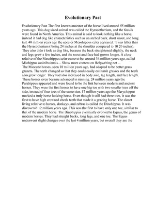 Evolutionary Past
Evolutionary Past The first known ancestor of the horse lived around 55 million
years ago. This dog sized animal was called the Hyracotherium, and the fossils
were found in North America. This animal is said to look nothing like a horse,
instead it had dog like characteristics such as an arched back, short snout, and long
tail. 40 million years ago the species Mesohippus celer appeared. It was taller than
the Hyracotherium ( being 24 inches at the shoulder compared to 10 20 inches).
They also didn t look as dog like, because the back straightened slightly, the neck
and legs grew a few inches, and the snout and face had grown longer. A close
relative of the Mesohippus celer came to be, around 36 million years ago, called
Miohippus assiniboiensis.... Show more content on Helpwriting.net ...
The Miocene horses, seen 18 million years ago, had adapted to be better grass
grazers. The teeth changed so that they could easily eat harsh grasses and the teeth
also grew longer. They had also increased in body size, leg length, and face length.
These horses even became advanced in running. 24 million years ago the
Parahippus appeared and were found to be the link between modern and ancient
horses. They were the first horses to have one big toe with two smaller toes off the
side, instead of four toes of the same size. 17 million years ago the Merychippus
marked a truly horse looking horse. Even though it still had three toes, it was the
first to have high crowned cheek teeth that made it a grazing horse. The closet
living relative to horses, donkeys, and zebras is called the Dinohippus. It was
discovered 12 million years ago. This was the first to have only one toe, similar to
that of the modern horse. The Dinohippus eventually evolved to Equus, the genus of
modern horses. They had straight backs, long legs, and one toe. The Equus
underwent slight changes over the last 4 million years, but overall they are the
 