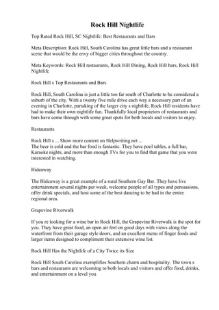 Rock Hill Nightlife
Top Rated Rock Hill, SC Nightlife: Best Restaurants and Bars
Meta Description: Rock Hill, South Carolina has great little bars and a restaurant
scene that would be the envy of bigger cities throughout the country.
Meta Keywords: Rock Hill restaurants, Rock Hill Dining, Rock Hill bars, Rock Hill
Nightlife
Rock Hill s Top Restaurants and Bars
Rock Hill, South Carolina is just a little too far south of Charlotte to be considered a
suburb of the city. With a twenty five mile drive each way a necessary part of an
evening in Charlotte, partaking of the larger city s nightlife, Rock Hill residents have
had to make their own nightlife fun. Thankfully local proprietors of restaurants and
bars have come through with some great spots for both locals and visitors to enjoy.
Restaurants
Rock Hill s ... Show more content on Helpwriting.net ...
The beer is cold and the bar food is fantastic. They have pool tables, a full bar,
Karaoke nights, and more than enough TVs for you to find that game that you were
interested in watching.
Hideaway
The Hideaway is a great example of a rural Southern Gay Bar. They have live
entertainment several nights per week, welcome people of all types and persuasions,
offer drink specials, and host some of the best dancing to be had in the entire
regional area.
Grapevine Riverwalk
If you re looking for a wine bar in Rock Hill, the Grapevine Riverwalk is the spot for
you. They have great food, an open air feel on good days with views along the
waterfront from their garage style doors, and an excellent menu of finger foods and
larger items designed to compliment their extensive wine list.
Rock Hill Has the Nightlife of a City Twice its Size
Rock Hill South Carolina exemplifies Southern charm and hospitality. The town s
bars and restaurants are welcoming to both locals and visitors and offer food, drinks,
and entertainment on a level you
 