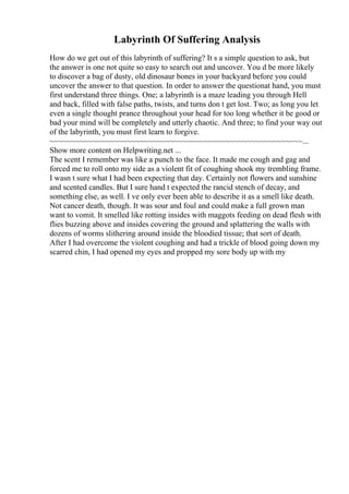 Labyrinth Of Suffering Analysis
How do we get out of this labyrinth of suffering? It s a simple question to ask, but
the answer is one not quite so easy to search out and uncover. You d be more likely
to discover a bag of dusty, old dinosaur bones in your backyard before you could
uncover the answer to that question. In order to answer the questionat hand, you must
first understand three things. One; a labyrinth is a maze leading you through Hell
and back, filled with false paths, twists, and turns don t get lost. Two; as long you let
even a single thought prance throughout your head for too long whether it be good or
bad your mind will be completely and utterly chaotic. And three; to find your way out
of the labyrinth, you must first learn to forgive.
~~~~~~~~~~~~~~~~~~~~~~~~~~~~~~~~~~~~~~~~~~~~~~~~~~~~~~~~~~~...
Show more content on Helpwriting.net ...
The scent I remember was like a punch to the face. It made me cough and gag and
forced me to roll onto my side as a violent fit of coughing shook my trembling frame.
I wasn t sure what I had been expecting that day. Certainly not flowers and sunshine
and scented candles. But I sure hand t expected the rancid stench of decay, and
something else, as well. I ve only ever been able to describe it as a smell like death.
Not cancer death, though. It was sour and foul and could make a full grown man
want to vomit. It smelled like rotting insides with maggots feeding on dead flesh with
flies buzzing above and insides covering the ground and splattering the walls with
dozens of worms slithering around inside the bloodied tissue; that sort of death.
After I had overcome the violent coughing and had a trickle of blood going down my
scarred chin, I had opened my eyes and propped my sore body up with my
 