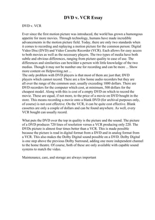 DVD v. VCR Essay
DVD v. VCR
Ever since the first motion picture was introduced, the world has grown a humongous
appetite for more movies. Through technology, humans have made incredible
advancements in the motion picture field. Today, there are only two standards when
it comes to recording and replaying a motion picture for the common person: Digital
Video Disc (DVD) and Video Cassette Recorder (VCR). Each allows for easy access
to both movies as well as the necessary players. The two types of media have both
subtle and obvious differences, ranging from picture quality to ease of use. The
differences and similarities can bewilder a person with little knowledge of the two
medias. Though it may not be number one for recording and can be more ... Show
more content on Helpwriting.net ...
The only problem with DVD players is that most of them are just that; DVD
players which cannot record. There are a few home audio recorders but they are
all over the range of the common user, usually exceeding 1000 dollars. There are
DVD recorders for the computer which cost, at minimum, 500 dollars for the
cheapest model. Along with this is cost of a empty DVD on which to record the
movie. These are equal, if not more, to the price of a movie on DVD bought in the
store. This means recording a movie onto a blank DVD (for archival purposes only,
of course) is not cost effective. On the VCR, it can be quite cost effective. Blank
cassettes are only a couple of dollars and can be found anywhere. As well, every
VCR bought can usually record.
What puts the DVD over the top in quality is the picture and the sound. The picture
of a DVD produces 720 lines of resolution versus a VCR producing only 220. The
DVDs picture is almost four times better than a VCR. This is made possible
because the picture is read in digital format from a DVD and in analog format from
a VCR. This also makes the Dolby Digital sound possible on a DVD. Dolby Digital
is one step above the previous Dolby Surround, adding one more independent channel
to the home theatre. Of course, both of these are only available with capable sound
systems to match the video.
Maintenance, care, and storage are always important
 