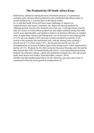 The Productivity Of South Africa Essay
Productivity, defined as making the most of limited resources, is a paramount
economic goal, whereas labour productivity the contribution that labour makes to
overall productivity is a central force in the labour market.
It s is said that South Africa still faces major challenges to improve its
competitiveness and ensure it translates into improved national productivity.
Although growth slowed in the financial sector last year, it and agriculture were the
only two sectors in which labour productivity and output remained strong. But both
sectors were unpredictable, and needed to improve on business efficiency to mitigate
costs. In agriculture, forestry and fishing there was an increase in real output growth
of 2.2% last year despite a 6.8% decrease in labour productivity growth. A few
sectors of the economy have performed well, with the mining sector yielding a
growth rate of 3.1% from minus 3.6%... but the positive growth rate was not
accompanied by an increase in labour input in the mining sector, which experienced a
decline of 3.1%, Productivity SA chief economist Keneuoe Mosoang said. He said the
data showed that of the 20 manufacturing sub sectors, seven demonstrated declining
productivity indicators (labour, capital and multifactor productivity). The sub sectors
under most duress were leather, food and rubber. (sanews, 2015)
Another area that needed urgent focus was the electricity, gas and water sector. It
experienced relatively lower growth in compensation of
 