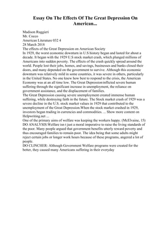 Essay On The Effects Of The Great Depression On
American...
Madison Ruggieri
Mr. Cocco
American Literature 032 4
28 March 2018
The effects of the Great Depression on American Society
In 1929, the worst economic downturn in U.S history began and lasted for about a
decade. It began with the 1929 U.S stock market crash, which plunged millions of
Americans into sudden poverty. The effects of the crash quickly spread around the
world. People lost their jobs, homes, and savings, businesses and banks closed their
doors, and many depended on the government to survive. Although this economic
downturn was relatively mild in some countries, it was severe in others, particularly
in the United States. No one knew how best to respond to the crisis, the American
Economy was at an all time low. The Great Depressioninflicted severe human
suffering through the significant increase in unemployment, the reliance on
government assistance, and the displacement of families.
The Great Depression causing severe unemployment created immense human
suffering, while destroying faith in the future. The Stock market crash of 1929 was a
severe decline in the U.S. stock market values in 1929 that contributed to the
unemployment of the Great Depression.When the stock market crashed in 1929,
investors began trading in currencies and commodities. ... Show more content on
Helpwriting.net ...
One of the primary aims of welfare was keeping the workers happy. (McElvaine, 15)
DO ANALYSIS:Welfare isn t just a moral imperative to raise the living standards of
the poor. Many people argued that government benefits utterly reward poverty and
thus encouraged families to remain poor. The idea being that some adults might
reject certain jobs or longer work hours because of these programs, angered a lot of
people.
DO CLINCHER: Although Government Welfare programs were created for the
better, they caused many Americans suffering in their everyday
 
