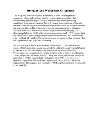 Strengths And Weaknesses Of Amnesia
This essay will consider evidence from studies to show the strengths and
weaknesses of research methods used by cognitive neuroscientists in their
understanding of the biological bases of behaviour and mental processing
specifically in the case of amnesia. This will be done through the use of journals,
textbooks, articles and other relevant sources to outline where the research methods
are used in studies and how they aim to provide an understanding in behaviour.
Research methods to be discussed include magnetic resonance imaging (MRI),
electroencephalogram (EEG) and positron emission tomography (PET). Amnesia is
the loss or partial loss of a large area of memories often caused by a sudden brain
injury or shock. (Eysenck, 2004). Amnesia caused by trauma is often temporary but
can be permanent loss of an area of memory.
An MRI is a way in which brain functions can be studied. This method creates
images of the brain using a strong magnetic field and is often used by psychologists
to observe brain structure and function as discussed by McRobbie (2017).
Psychologists may ask patients to perform different tasks to analyse their function.
The technique has a variety of benefits. Firstly, one research study used the spatial
resolution of MRI as an advantage. (Yang, Kim Kim, 2008). This study was
conducted on patients with amnesia to investigate location of lesion within the
hippocampus. This suggests that a strength of MRI is spatial resolution in being able
to acknowledge
 
