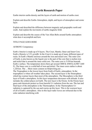 Earth Research Paper
Earths interior earths density and the layers of earth and motion of earths crust.
Explain and describe Earths Atmosphere, depth, and layers of atmosphere and ozone
layer.
Explain and described the difference between magnetic and geographic north and
south. And explain the movments of earths magnetic feild.
Explain and describe the causes of the Van Allen Belts around Earths atmosphere
what does it accomplish and how
TITLE PAGE GOES HERE
AFJROTC Competency
Earth s Interior is made up of 4 layers. The Crust, Mantle, Outer and Inner Core.
Earth s Density is 5.51 g/cmВі. In the Crust it is made up of many different types of
rocks. In Earth s Mantle encloses around the iron and nickel core. The outer core
of Earth, is also known as the liquid core is the part of the core that is molten iron
and nickel that is around the inner solid core. The outer core is 5150 km beneath
Earth s surface. The temperature down there get around 3000 K 4500 K (4,940 7,640
F). The Inner core is a solid ball of iron and nickel. The inner cores radius is about
1,220 km. The ... Show more content on Helpwriting.net ...
The Troposphere is the lowest layer from Earth of Earth s atmosphere. In the
troposphere is where all weather takes place. The second layer is the Stratosphere
which has warmer layers than most of the atmosphere. The Mesosphere is the third
layer of Earth s atmosphere. In this layer temperature decreases with altitude. It also
includes the coldest places on Earth. The next layer is the Ozone. In the Ozone layer
gases and chemicals protect us from harmful Uv radiation from the sun. The last and
final layer of the atmosphere is the Thermosphere. In the Thermosphere Uv
radiation is captured by the sun and warms up this layer. This is the warmest layer
of all of Earth s atmosphere. Also in this layer radio waves are refracted due to the
solar radiation interfering with
 