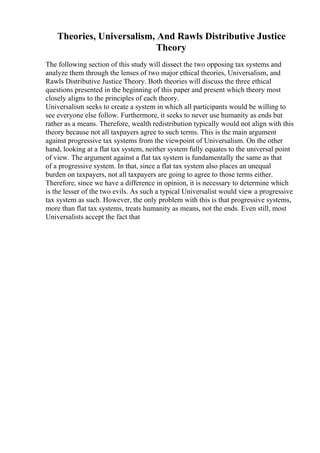 Theories, Universalism, And Rawls Distributive Justice
Theory
The following section of this study will dissect the two opposing tax systems and
analyze them through the lenses of two major ethical theories, Universalism, and
Rawls Distributive Justice Theory. Both theories will discuss the three ethical
questions presented in the beginning of this paper and present which theory most
closely aligns to the principles of each theory.
Universalism seeks to create a system in which all participants would be willing to
see everyone else follow. Furthermore, it seeks to never use humanity as ends but
rather as a means. Therefore, wealth redistribution typically would not align with this
theory because not all taxpayers agree to such terms. This is the main argument
against progressive tax systems from the viewpoint of Universalism. On the other
hand, looking at a flat tax system, neither system fully equates to the universal point
of view. The argument against a flat tax system is fundamentally the same as that
of a progressive system. In that, since a flat tax system also places an unequal
burden on taxpayers, not all taxpayers are going to agree to those terms either.
Therefore, since we have a difference in opinion, it is necessary to determine which
is the lesser of the two evils. As such a typical Universalist would view a progressive
tax system as such. However, the only problem with this is that progressive systems,
more than flat tax systems, treats humanity as means, not the ends. Even still, most
Universalists accept the fact that
 