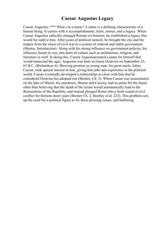Caesar Augustus Legacy
Caesar Augustus: *** What s in a name? A name is a defining characteristic of a
human being. It carries with it accomplishments, traits, stories, and a legacy. When
Caesar Augustus radically changed Roman civilization, he established a legacy that
would far outlive him. After years of political turmoil, he brought the city and the
empire from the chaos of civil war to a system of ordered and stable government
(Shotter, Introduction). Along with his strong influence on government policies, his
influence found its way into parts of culture such as architecture, religion, and
literature as well. In doing this, Caesar Augustuscreated a name for himself that
would transcend the ages. Augustus was born as Gaius Octavius on September 23,
63 B.C. (Richardson 4). Showing promise as young man, his great uncle, Julius
Caesar, took special interest in him, giving him jobs and experience in the political
world. Caesar eventually developed a relationship so close with him that he
considered Octavius his adopted son (Shotter, Ch. 2). When Caesar was assassinated
on the Ides of March, his murderers, Brutus and Cassius, had no plans for the future
other than believing that the death of the tyrant would automatically lead to the
Restorations of the Republic, and instead plunged Rome into a fresh round of civil
conflict for thirteen more years (Shotter Ch. 2; Bentley et al. 223). This problem sets
up the need for a political figure to fix these pressing issues, and harboring
 