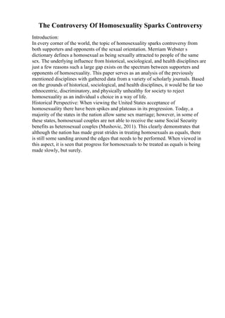 The Controversy Of Homosexuality Sparks Controversy
Introduction:
In every corner of the world, the topic of homosexuality sparks controversy from
both supporters and opponents of the sexual orientation. Merriam Webster s
dictionary defines a homosexual as being sexually attracted to people of the same
sex. The underlying influence from historical, sociological, and health disciplines are
just a few reasons such a large gap exists on the spectrum between supporters and
opponents of homosexuality. This paper serves as an analysis of the previously
mentioned disciplines with gathered data from a variety of scholarly journals. Based
on the grounds of historical, sociological, and health disciplines, it would be far too
ethnocentric, discriminatory, and physically unhealthy for society to reject
homosexuality as an individual s choice in a way of life.
Historical Perspective: When viewing the United States acceptance of
homosexuality there have been spikes and plateaus in its progression. Today, a
majority of the states in the nation allow same sex marriage; however, in some of
these states, homosexual couples are not able to receive the same Social Security
benefits as heterosexual couples (Mushovic, 2011). This clearly demonstrates that
although the nation has made great strides in treating homosexuals as equals, there
is still some sanding around the edges that needs to be performed. When viewed in
this aspect, it is seen that progress for homosexuals to be treated as equals is being
made slowly, but surely.
 