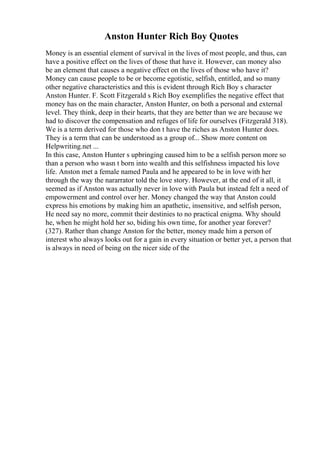 Anston Hunter Rich Boy Quotes
Money is an essential element of survival in the lives of most people, and thus, can
have a positive effect on the lives of those that have it. However, can money also
be an element that causes a negative effect on the lives of those who have it?
Money can cause people to be or become egotistic, selfish, entitled, and so many
other negative characteristics and this is evident through Rich Boy s character
Anston Hunter. F. Scott Fitzgerald s Rich Boy exemplifies the negative effect that
money has on the main character, Anston Hunter, on both a personal and external
level. They think, deep in their hearts, that they are better than we are because we
had to discover the compensation and refuges of life for ourselves (Fitzgerald 318).
We is a term derived for those who don t have the riches as Anston Hunter does.
They is a term that can be understood as a group of... Show more content on
Helpwriting.net ...
In this case, Anston Hunter s upbringing caused him to be a selfish person more so
than a person who wasn t born into wealth and this selfishness impacted his love
life. Anston met a female named Paula and he appeared to be in love with her
through the way the nararrator told the love story. However, at the end of it all, it
seemed as if Anston was actually never in love with Paula but instead felt a need of
empowerment and control over her. Money changed the way that Anston could
express his emotions by making him an apathetic, insensitive, and selfish person,
He need say no more, commit their destinies to no practical enigma. Why should
he, when he might hold her so, biding his own time, for another year forever?
(327). Rather than change Anston for the better, money made him a person of
interest who always looks out for a gain in every situation or better yet, a person that
is always in need of being on the nicer side of the
 