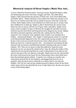 Rhetorical Analysis Of Brent Staples s Black Men And...
A Curse, Placed by SocietyIn today s American society, being born black is often
life threatening and comes with many struggles and fears. The author Brent
Staples visibly demonstrates the presence of black men, in his article Black Men
and Public Spaces . Staples illustrates to the readers how black men attempt to live
their lives as normal as possible, but are unable to because of the fear society has
of them. Brent Staples attests to the turbulent lives black men face in society, from
their childhood to an adult age. Staples is able to demonstrate the various issues
black men face in society with the use of logos, ethos, and pathos. Staples wrote
using various examples of logos to illustrate the struggles he and other men have
faced having been born black and being perceived as dangerous by society. Staples
described a personal experience where One day, rushing into the office of a
magazine I was writing for with a deadline story in hand, I was mistaken for a
burglar... and pursued (Staples, 185). Staples is informing the readers of a real life
event that personally happened to him. He is specifically giving examples of how
he has to face racist acts towards him because of how others perceive his actions.
Before an interview I entered a jewelry store ... the proprietor excused herself and
returned with an enormous red Doberman pinscher straining at the end of a leash
(Staples, 185). There are no factors in play that might have made him seem
dangerous yet, he was practically chased out by a dog. By telling the readers of the
experiences he has faced being black he is able to demonstrate events that are real
and not only part of his own opinion or thoughts. Staples does not only demonstrate
the issues with racism he has faced. He also demonstrates times when others have
been discriminated against unfairly. A reporter was working on a murder case,
when police mistook him for the murderer, and dragged him from his car at
gunpoint. Only having his press credentials as evidence that he was innocent
(Staples, 185). He isn t only giving valuable personal evidence of how he has faced
unfair racism, but he also describes the lives of other black men. He does not convey
events of him being judged
 