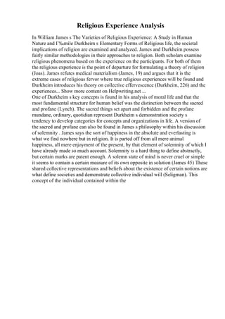 Religious Experience Analysis
In William James s The Varieties of Religious Experience: A Study in Human
Nature and Г‰mile Durkheim s Elementary Forms of Religious life, the societal
implications of religion are examined and analyzed. James and Durkheim possess
fairly similar methodologies in their approaches to religion. Both scholars examine
religious phenomena based on the experience on the participants. For both of them
the religious experience is the point of departure for formulating a theory of religion
(Joas). James refutes medical materialism (James, 19) and argues that it is the
extreme cases of religious fervor where true religious experiences will be found and
Durkheim introduces his theory on collective effervescence (Durkheim, 226) and the
experiences... Show more content on Helpwriting.net ...
One of Durkheim s key concepts is found in his analysis of moral life and that the
most fundamental structure for human belief was the distinction between the sacred
and profane (Lynch). The sacred things set apart and forbidden and the profane
mundane, ordinary, quotidian represent Durkheim s demonstration society s
tendency to develop categories for concepts and organizations in life. A version of
the sacred and profane can also be found in James s philosophy within his discussion
of solemnity . James says the sort of happiness in the absolute and everlasting is
what we find nowhere but in religion. It is parted off from all mere animal
happiness, all mere enjoyment of the present, by that element of solemnity of which I
have already made so much account. Solemnity is a hard thing to define abstractly,
but certain marks are patent enough. A solemn state of mind is never cruel or simple
it seems to contain a certain measure of its own opposite in solution (James 45) These
shared collective representations and beliefs about the existence of certain notions are
what define societies and demonstrate collective individual will (Seligman). This
concept of the individual contained within the
 