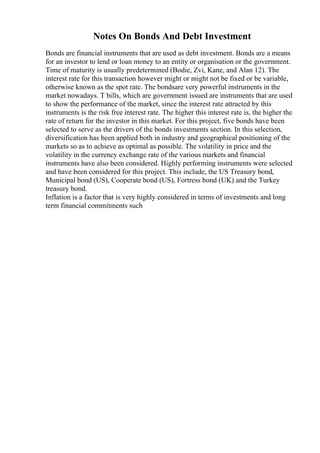 Notes On Bonds And Debt Investment
Bonds are financial instruments that are used as debt investment. Bonds are a means
for an investor to lend or loan money to an entity or organisation or the government.
Time of maturity is usually predetermined (Bodie, Zvi, Kane, and Alan 12). The
interest rate for this transaction however might or might not be fixed or be variable,
otherwise known as the spot rate. The bondsare very powerful instruments in the
market nowadays. T bills, which are government issued are instruments that are used
to show the performance of the market, since the interest rate attracted by this
instruments is the risk free interest rate. The higher this interest rate is, the higher the
rate of return for the investor in this market. For this project, five bonds have been
selected to serve as the drivers of the bonds investments section. In this selection,
diversification has been applied both in industry and geographical positioning of the
markets so as to achieve as optimal as possible. The volatility in price and the
volatility in the currency exchange rate of the various markets and financial
instruments have also been considered. Highly performing instruments were selected
and have been considered for this project. This include, the US Treasury bond,
Municipal bond (US), Cooperate bond (US), Fortress bond (UK) and the Turkey
treasury bond.
Inflation is a factor that is very highly considered in terms of investments and long
term financial commitments such
 