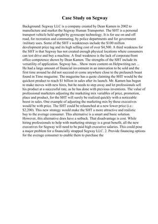 Case Study on Segway
Background: Segway LLC is a company created by Dean Kamen in 2002 to
manufacture and market the Segway Human Transporter. The SHT is a personal
transport vehicle held upright by gyroscope technology. It is for use on and off
road, for recreation and commuting, by police departments and for government
/military uses. Some of the SHT s weaknesses include the $100 million
development price tag and its high selling cost of over $4,500. A third weakness for
the SHT is that Segway has not created enough physical locations where consumers
can test drive and buy a machine. A final weakness is the lack of corporate/front
office competence shown by Dean Kamen. The strengths of the SHT include its
versatility of application. Segway has... Show more content on Helpwriting.net ...
He had a large amount of financial investment in an innovation to be sold and the
first time around he did not succeed or come anywhere close to the prelaunch boast
found in Time magazine. The magazine has a quote claiming the SHT would be the
quickest product to reach $1 billion in sales after its launch. Mr. Kamen has begun
to make moves with new hires, but he needs to step away and let professionals sell
his product at a successful rate, as he has done with previous inventions. The value of
professional marketers adjusting the marketing mix variables of price, promotion,
place and product, for the SHT will surely be realized quickly with a noticeable
boost in sales. One example of adjusting the marketing mix by these executives
would be with price. The SHT could be relaunched at a new lower price (i.e.:
$2,200). This new strategy would make the SHT a more attractive and realistic
buy to the average consumer. This alternative is a smart and basic solution.
However, this alternative does have a setback. That disadvantage is cost. While
hiring professionals to help with marketing strategy is a great benefit, all the new
executives for Segway will need to be paid high executive salaries. This could pose
a major problem for a financially strapped Segway LLC. 2. Provide financing options
for the average consumer to enable them to purchase the
 