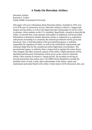A Study On Hawaiian Airlines
Hawaiian Airlines
Karreem L. Lisbon
Embry Riddle Aeronautical University
This paper will cover information about Hawaiian airlines. Founded in 1929, now
in its 87th year of consecutive service, Hawaiian Airlines is Hawai i s biggest and
longest serving airline, as well as the largest provider of passenger air service from
its primary visitor markets on the U.S. mainland. Specifically, research to describe the
airline, its aircraft fleet, route structure and number of employees will be provided.
Information to determine whether Hawaiian airlines is organized as a corporation
with private ownership or is owned by the national government will be given and
discussed. Also, a brief description of the governmental agency or authority
responsible for regulation of safety, as well as the certification requirements and
minimum flight time for the commercial airline flight deck crewmembers. The
governmental agency or authority that is empowered to regulate the routes flown,
rates charged, and other economic aspects of the airline s flight operations will be
identified and discussed. Information will be given on the extent to which the
airline s fleet consists of owned vs. leased aircraft. All accidents involving an
aircraft operated by that airline since 1/01/2000 will be identified to include the
probable cause of each. Lastly, labor relationships of the airline s pilots and
maintenance personnel based in the airline s home nation will be discussed; plus, any
 