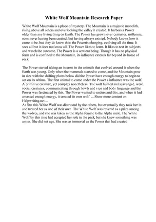 White Wolf Mountain Research Paper
White Wolf Mountain is a place of mystery. The Mountain is a majestic monolith,
rising above all others and overlooking the valley it created. It harbors a Power
older than any living thing on Earth. The Power has grown over centuries, millennia,
eons never having been created, but having always existed. Nobody knows how it
came to be, but they do know this: the Poweris changing, evolving all the time. It
sees all but it does not know all. The Power likes to learn. It likes to test its subjects
and watch the outcome. The Power is a sentient being. Though it has no physical
form and is confined to the Mountain, its influence extends far beyond its home of
rock.
The Power started taking an interest in the animals that evolved around it when the
Earth was young. Only when the mammals started to come, and the Mountain grew
in size with the shifting plates below did the Power have enough energy to begin to
act on its whims. The first animal to come under the Power s influence was the wolf.
A primitive creature, yet complex nonetheless. The wolf hunted and scavenged, were
social creatures, communicating through howls and yips and body language and the
Power was fascinated by this. The Power wanted to understand this, and when it had
amassed enough energy, it created its own wolf. ... Show more content on
Helpwriting.net ...
At first this White Wolf was distrusted by the others, but eventually they took her in
and treated her as one of their own. The White Wolf was revered as a prize among
the wolves, and she was taken as the Alpha female to the Alpha male. The White
Wolf by this time had accepted her role in the pack, but she knew something was
amiss. She did not age. She was as immortal as the Power that had created
 
