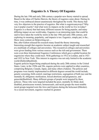 Eugenics Is A Theory Of Eugenics
During the late 19th and early 20th century a popular new theory started to spread.
Based in the ideas of Charles Darwin, the theory of eugenics came about. During its
time, it was embraced almost unanimously throughout the world. This theory had
very few objectors to the practice of eugenics. But what is eugenicsanyways? Why
was it poplar exactly? And what were its impacts on the world we live in today?
Eugenics is a theory that had many different reasons for being popular, and many
differing impact on our world today. Eugenics is an interesting topic that could be
said to have taken the world by storm in the late 19th and early 20th century, and
exploring its meaning, popularity, and impacts is too. Eugenics, simply put, is the...
Show more content on Helpwriting.net ...
But, after Galton released his research many found the theory interesting.
Interesting enough that eugenics became an academic subject taught and researched
at a multitude of colleges and universities. This research at colleges and universities
were given funding from various sources such as the rich and government. There
were even three International Eugenics Conferences which gave a global location for
eugenicists where they could meet. With gatherings in 1912 in London, and in 1921
and 1932 in New York. This interest in eugenics was not only limited to the academic
world (Haller)(Bashford).
Eugenic policies began being employed during the early 20th century in the United
States. Later, in the 1920s and 30s, eugenic policies were applied in other countries,
comprising Belgium, Canada, Japan, and many others (Adams). The policies and
programs were mainly implemented in different degrees around the world include,
genetic screening, birth control, marriage restrictions, segregation of both race and the
mentally ill, obligatory sterilization, forced abortions and pregnancies, and
genocide(Bashford). Many different groups of people were targeted by these
policies. Those who were targeted included the poor, mentally ill, blind, deaf,
disabled, promiscuous women, homosexuals, and racial groups the most notable
racial groups targeted were the Jews and Gypsies during the holocaust (Dikotter).
As a social movement, eugenics reached its greatest
 