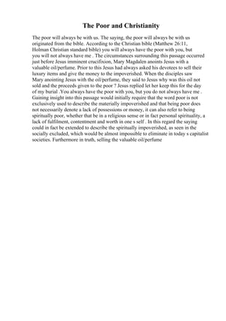 The Poor and Christianity
The poor will always be with us. The saying, the poor will always be with us
originated from the bible. According to the Christian bible (Matthew 26:11,
Holman Christian standard bible) you will always have the poor with you, but
you will not always have me . The circumstances surrounding this passage occurred
just before Jesus imminent crucifixion, Mary Magdalen anoints Jesus with a
valuable oil/perfume. Prior to this Jesus had always asked his devotees to sell their
luxury items and give the money to the impoverished. When the disciples saw
Mary anointing Jesus with the oil/perfume, they said to Jesus why was this oil not
sold and the proceeds given to the poor ? Jesus replied let her keep this for the day
of my burial .You always have the poor with you, but you do not always have me .
Gaining insight into this passage would initially require that the word poor is not
exclusively used to describe the materially impoverished and that being poor does
not necessarily denote a lack of possessions or money, it can also refer to being
spiritually poor, whether that be in a religious sense or in fact personal spirituality, a
lack of fulfilment, contentment and worth in one s self . In this regard the saying
could in fact be extended to describe the spiritually impoverished, as seen in the
socially excluded, which would be almost impossible to eliminate in today s capitalist
societies. Furthermore in truth, selling the valuable oil/perfume
 