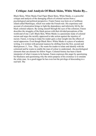 Critique And Analysis Of Black Skins, White Masks By...
Black Skins, White Masks Final Paper Black Skins, White Masks, is a powerful
critique and analysis of the damaging effects of colonial racism from a
psychological and political perspective. Frantz Fanon was born on a Caribbean
island called Martinique, which was under the French rule. His experience and
account of colonization brings to light the dependency and inferiority felt by the
black colonial subjects. By seeing oneself through the eyes of the colonizer, Fanon
describes the struggles of the black person with their divided perceptions of the
world and of one s self. Black Skin, White Masks is a passionate study of colonial
racism and urges the racially oppressed to take action against the injustice of
racism. Fanon, is trying to make his reader gain a clear insight into the effects of
racial oppression. Even though Black Skin s White Masks is a piece of academic
writing, it is written with personal nuances by shifting from the first, second and
third person ( I , You . They ). He wants his reader to relate and identify with the
colonized and he wants to enable the man of colour to understand...the psychological
elements that can alienate his fellow Negro. Colonial history has been a harsh
interpreter of what it means to be human. Fanon expresses this anger by questioning
his blackness and questioning why the entire purpose of his existence is to emulate
the white man. As a good nigger he has even lost the privilege of descending to a
real hell. The
 